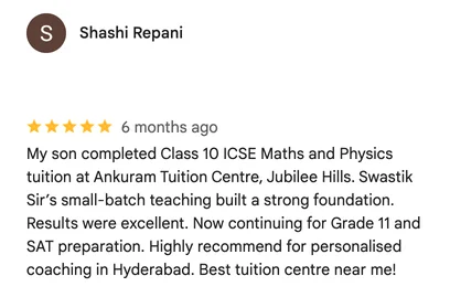 Google review by Shashi Repani: My son completed Class 10 ICSE Maths and Physics tuition at Ankuram Tuition Centre, Jubilee Hills. Swastik Sir’s small-batch teaching built a strong foundation. Results were excellent. Now continuing for Grade 11 and SAT preparation. Highly recommend for personalised coaching in Hyderabad. Best tuition centre near me!