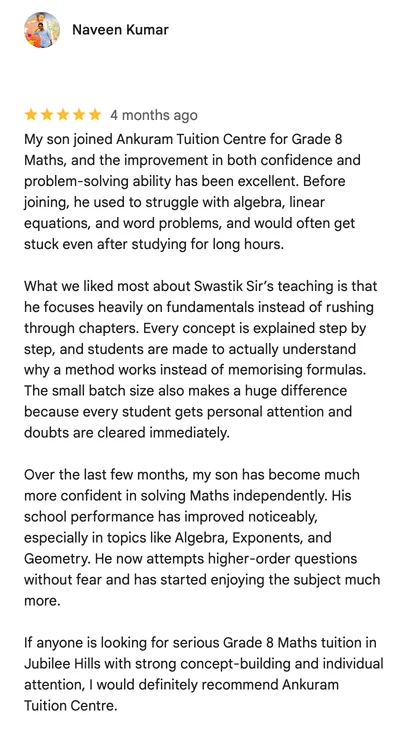 Google review by Naveen Kumar: My son joined Ankuram Tuition Centre for Grade 8 Maths, and the improvement in both confidence and problem-solving ability has been excellent. Before joining, he used to struggle with algebra, linear equations, and word problems, and would often get stuck even after studying for long hours.

What we liked most about Swastik Sir’s teaching is that he focuses heavily on fundamentals instead of rushing through chapters. Every concept is explained step by step, and students are made to actually understand why a method works instead of memorising formulas. The small batch size also makes a huge difference because every student gets personal attention and doubts are cleared immediately.

Over the last few months, my son has become much more confident in solving Maths independently. His school performance has improved noticeably, especially in topics like Algebra, Exponents, and Geometry. He now attempts higher-order questions without fear and has started enjoying the subject much more.

If anyone is looking for serious Grade 8 Maths tuition in Jubilee Hills with strong concept-building and individual attention, I would definitely recommend Ankuram Tuition Centre.