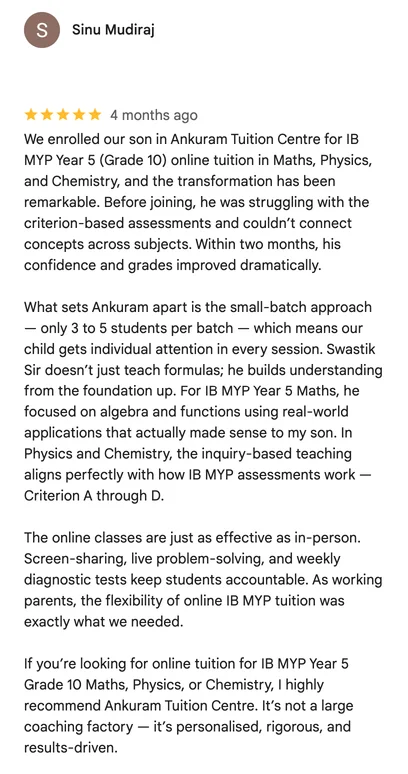 Google review by Sinu Mudiraj: We enrolled our son in Ankuram Tuition Centre for IB MYP Year 5 (Grade 10) online tuition in Maths, Physics, and Chemistry, and the transformation has been remarkable. Before joining, he was struggling with the criterion-based assessments and couldn’t connect concepts across subjects. Within two months, his confidence and grades improved dramatically.

What sets Ankuram apart is the small-batch approach — only 3 to 5 students per batch — which means our child gets individual attention in every session. Swastik Sir doesn’t just teach formulas; he builds understanding from the foundation up. For IB MYP Year 5 Maths, he focused on algebra and functions using real-world applications that actually made sense to my son. In Physics and Chemistry, the inquiry-based teaching aligns perfectly with how IB MYP assessments work — Criterion A through D.

The online classes are just as effective as in-person. Screen-sharing, live problem-solving, and weekly diagnostic tests keep students accountable. As working parents, the flexibility of online IB MYP tuition was exactly what we needed.

If you’re looking for online tuition for IB MYP Year 5 Grade 10 Maths, Physics, or Chemistry, I highly recommend Ankuram Tuition Centre. It’s not a large coaching factory — it’s personalised, rigorous, and results-driven.